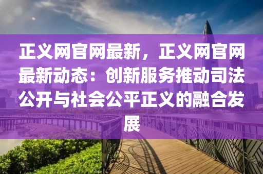 正義網(wǎng)官網(wǎng)最新，正義網(wǎng)官網(wǎng)最新動態(tài)：創(chuàng)新服務(wù)推動司法公開與社會公平正義的融合發(fā)展
