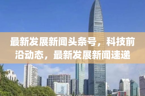 最新發展新聞頭條號，科技前沿動態，最新發展新聞速遞