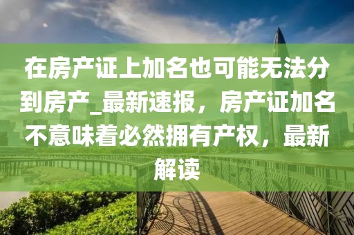 在房產證上加名也可能無法分到房產_最新速報，房產證加名不意味著必然擁有產權，最新解讀