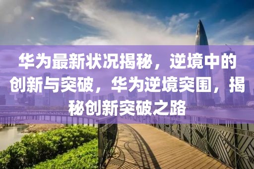 華為最新狀況揭秘，逆境中的創新與突破，華為逆境突圍，揭秘創新突破之路