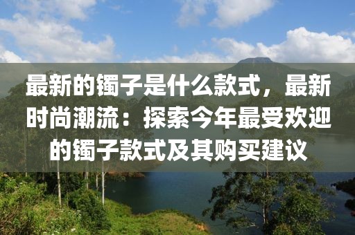 最新的鐲子是什么款式，最新時(shí)尚潮流：探索今年最受歡迎的鐲子款式及其購買建議