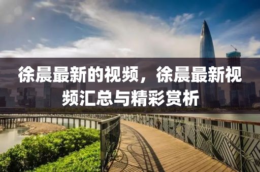 徐晨最新的視頻，徐晨最新視頻匯總與精彩賞析