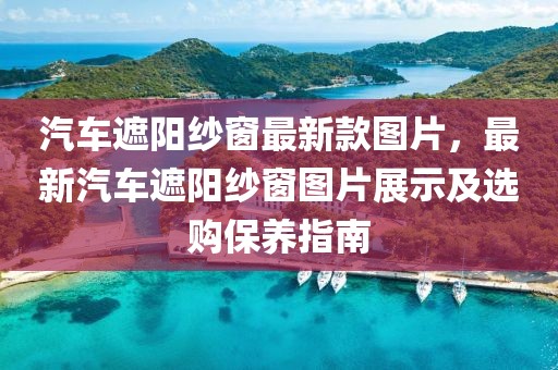 汽車遮陽紗窗最新款圖片，最新汽車遮陽紗窗圖片展示及選購保養指南