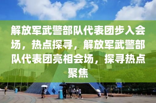 解放軍武警部隊代表團步入會場，熱點探尋，解放軍武警部隊代表團亮相會場，探尋熱點聚焦