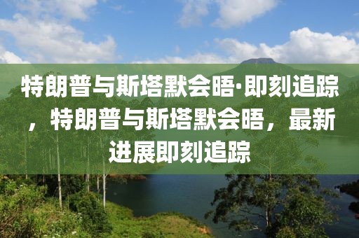 特朗普與斯塔默會晤·即刻追蹤，特朗普與斯塔默會晤，最新進展即刻追蹤