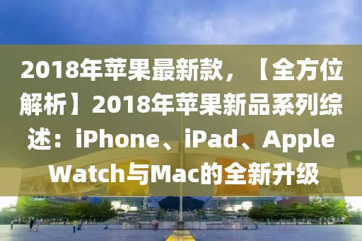 2018年蘋果最新款，【全方位解析】2018年蘋果新品系列綜述：iPhone、iPad、Apple Watch與Mac的全新升級(jí)