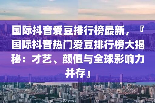 國際抖音愛豆排行榜最新，『國際抖音熱門愛豆排行榜大揭秘：才藝、顏值與全球影響力并存』
