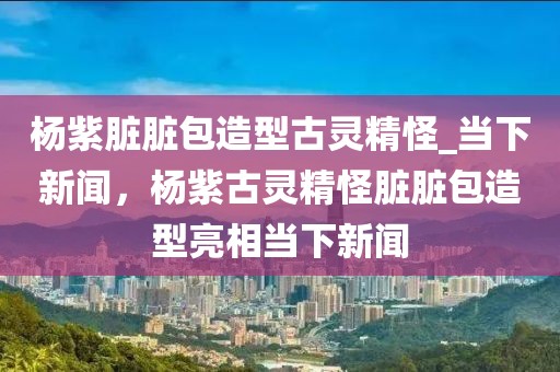 楊紫臟臟包造型古靈精怪_當下新聞，楊紫古靈精怪臟臟包造型亮相當下新聞