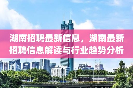 湖南招聘最新信息，湖南最新招聘信息解讀與行業趨勢分析