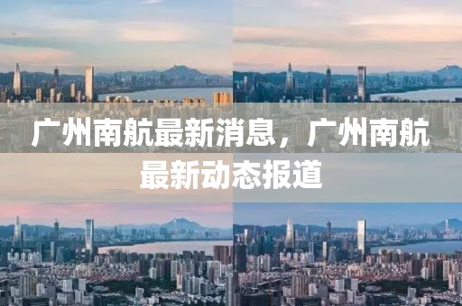 廣州南航最新消息，廣州南航最新動態報道