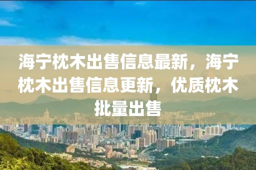 海寧枕木出售信息最新，海寧枕木出售信息更新，優質枕木批量出售