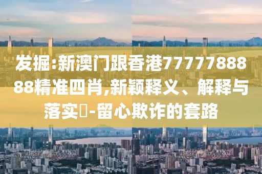 發掘:新澳門跟香港7777788888精準四肖,新穎釋義、解釋與落實?-留心欺詐的套路