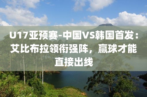 U17亞預賽-中國VS韓國首發(fā)：艾比布拉領銜強陣，贏球才能直接出線