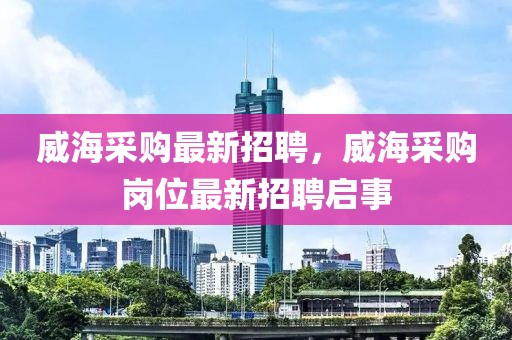 威海采購最新招聘，威海采購崗位最新招聘啟事