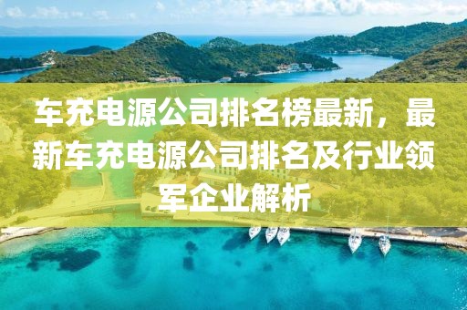 車充電源公司排名榜最新，最新車充電源公司排名及行業領軍企業解析