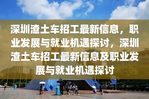 深圳渣土車招工最新信息，職業發展與就業機遇探討，深圳渣土車招工最新信息及職業發展與就業機遇探討