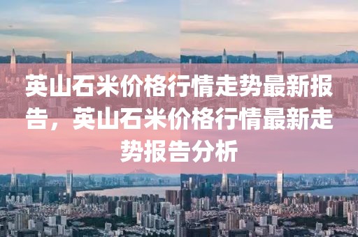 英山石米價格行情走勢最新報告，英山石米價格行情最新走勢報告分析