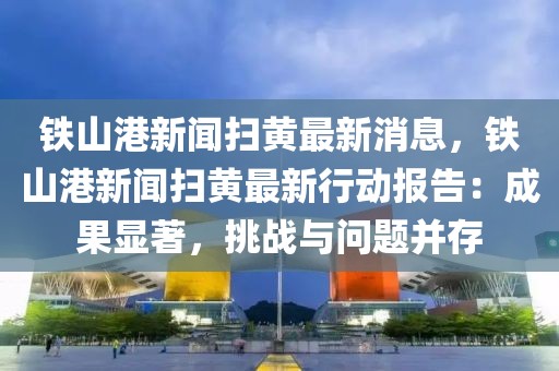 鐵山港新聞掃黃最新消息，鐵山港新聞掃黃最新行動報告：成果顯著，挑戰(zhàn)與問題并存