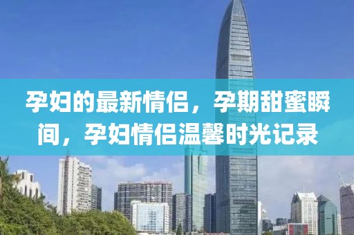 孕婦的最新情侶，孕期甜蜜瞬間，孕婦情侶溫馨時光記錄