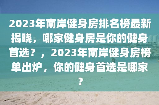 2023年南岸健身房排名榜最新揭曉，哪家健身房是你的健身首選？，2023年南岸健身房榜單出爐，你的健身首選是哪家？