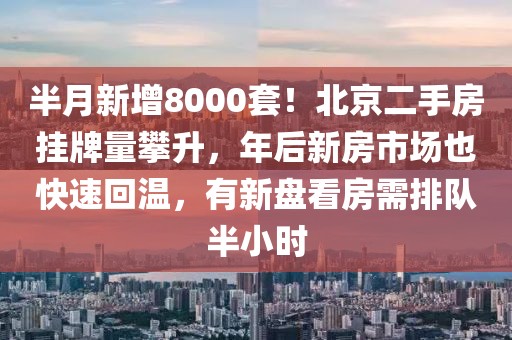 半月新增8000套！北京二手房掛牌量攀升，年后新房市場也快速回溫，有新盤看房需排隊半小時