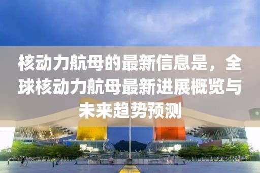 核動力航母的最新信息是，全球核動力航母最新進展概覽與未來趨勢預測