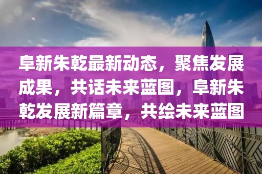 阜新朱乾最新動態(tài)，聚焦發(fā)展成果，共話未來藍圖，阜新朱乾發(fā)展新篇章，共繪未來藍圖