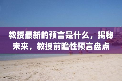 教授最新的預(yù)言是什么，揭秘未來，教授前瞻性預(yù)言盤點(diǎn)