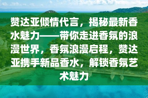贊達亞傾情代言，揭秘最新香水魅力——帶你走進香氛的浪漫世界，香氛浪漫啟程，贊達亞攜手新品香水，解鎖香氛藝術魅力