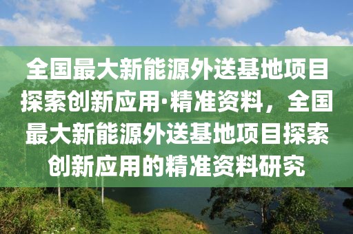 全國最大新能源外送基地項目探索創新應用·精準資料，全國最大新能源外送基地項目探索創新應用的精準資料研究