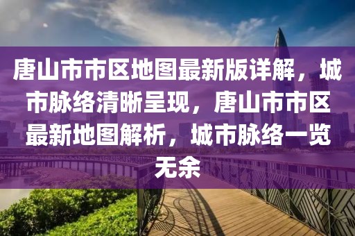 唐山市市區地圖最新版詳解，城市脈絡清晰呈現，唐山市市區最新地圖解析，城市脈絡一覽無余