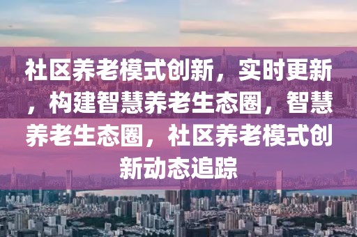 社區(qū)養(yǎng)老模式創(chuàng)新，實(shí)時(shí)更新，構(gòu)建智慧養(yǎng)老生態(tài)圈，智慧養(yǎng)老生態(tài)圈，社區(qū)養(yǎng)老模式創(chuàng)新動(dòng)態(tài)追蹤