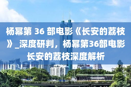 楊冪第 36 部電影《長安的荔枝》_深度研判，楊冪第36部電影長安的荔枝深度解析