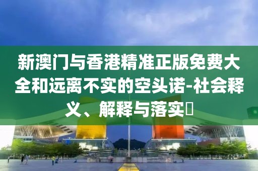 新澳門與香港精準正版免費大全和遠離不實的空頭諾-社會釋義、解釋與落實?