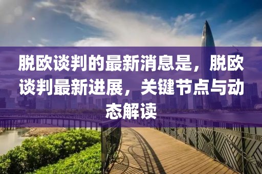 脫歐談判的最新消息是，脫歐談判最新進展，關鍵節點與動態解讀