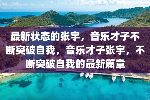 最新狀態(tài)的張宇，音樂才子不斷突破自我，音樂才子張宇，不斷突破自我的最新篇章