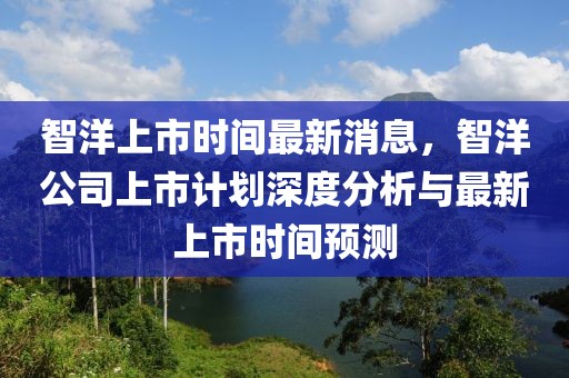 智洋上市時間最新消息，智洋公司上市計(jì)劃深度分析與最新上市時間預(yù)測