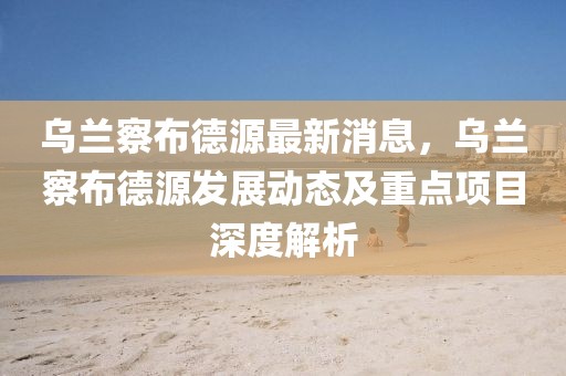 烏蘭察布德源最新消息，烏蘭察布德源發(fā)展動態(tài)及重點項目深度解析