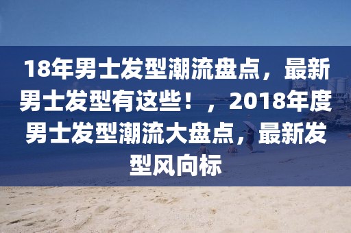 18年男士發型潮流盤點，最新男士發型有這些！，2018年度男士發型潮流大盤點，最新發型風向標
