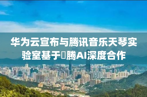 華為云宣布與騰訊音樂天琴實驗室基于昇騰AI深度合作