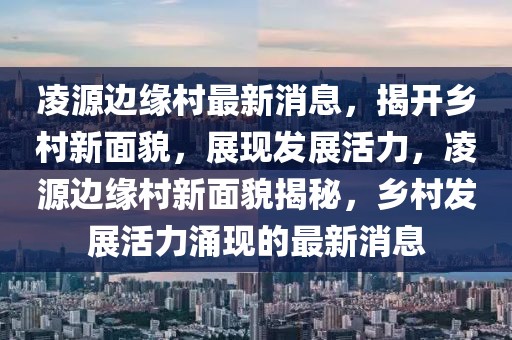 凌源邊緣村最新消息，揭開鄉(xiāng)村新面貌，展現(xiàn)發(fā)展活力，凌源邊緣村新面貌揭秘，鄉(xiāng)村發(fā)展活力涌現(xiàn)的最新消息