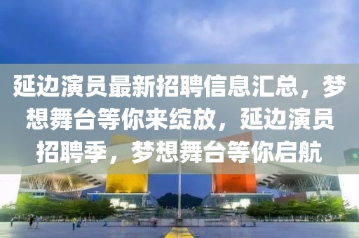 延邊演員最新招聘信息匯總，夢想舞臺等你來綻放，延邊演員招聘季，夢想舞臺等你啟航