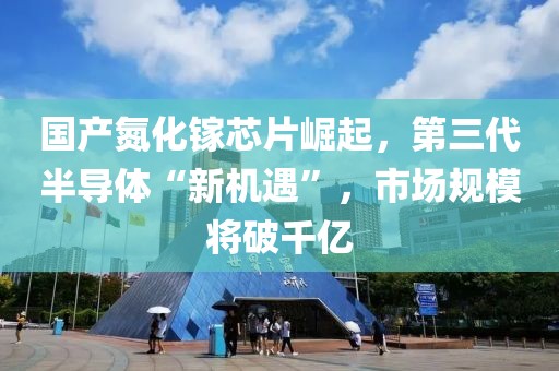 國產氮化鎵芯片崛起，第三代半導體“新機遇”，市場規模將破千億