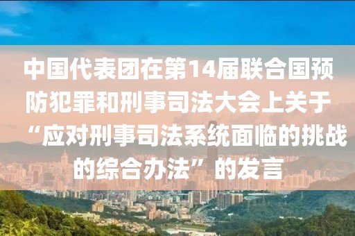 中國代表團在第14屆聯合國預防犯罪和刑事司法大會上關于“應對刑事司法系統面臨的挑戰的綜合辦法”的發言