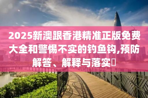 2025新澳跟香港精準正版免費大全和警惕不實的釣魚鉤,預防解答、解釋與落實?