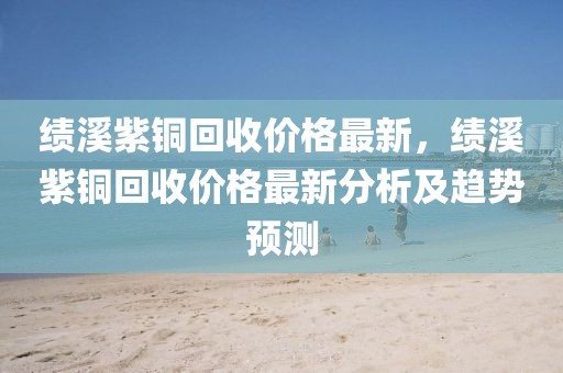 績溪紫銅回收價格最新，績溪紫銅回收價格最新分析及趨勢預測