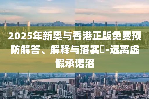2025年新奧與香港正版免費預防解答、解釋與落實?-遠離虛假承諾沼