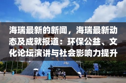 海瑞最新的新聞，海瑞最新動態及成就報道：環保公益、文化論壇演講與社會影響力提升