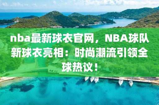 nba最新球衣官網，NBA球隊新球衣亮相：時尚潮流引領全球熱議！
