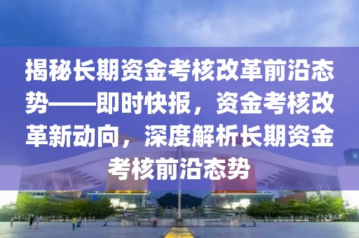 揭秘長(zhǎng)期資金考核改革前沿態(tài)勢(shì)——即時(shí)快報(bào)，資金考核改革新動(dòng)向，深度解析長(zhǎng)期資金考核前沿態(tài)勢(shì)